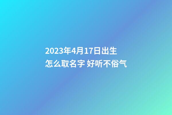 2023年4月17日出生怎么取名字 好听不俗气